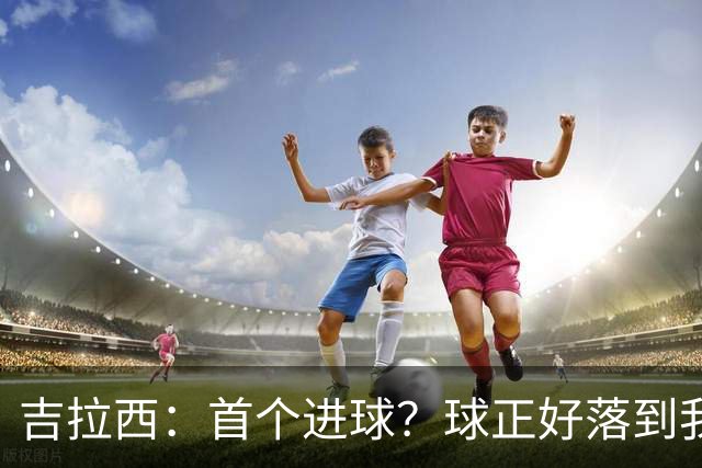 吉拉西：首个进球？球正好落到我这里，我只是顺势完成了射门