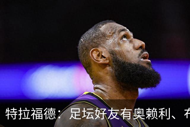 特拉福德：足坛好友有奥赖利、布拉德利；门将总统山选诺伊尔