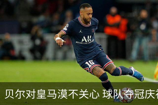 贝尔对皇马漠不关心 球队夺冠庆祝也不见他身影