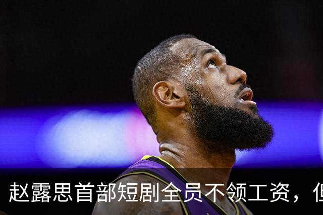 赵露思首部短剧全员不领工资，但心思全在带货上
